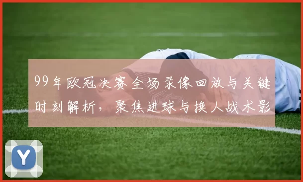99年欧冠决赛全场录像回放与关键时刻解析，聚焦进球与换人战术影响