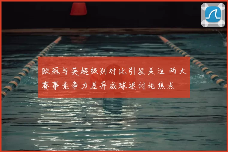 欧冠与英超级别对比引发关注 两大赛事竞争力差异成球迷讨论焦点