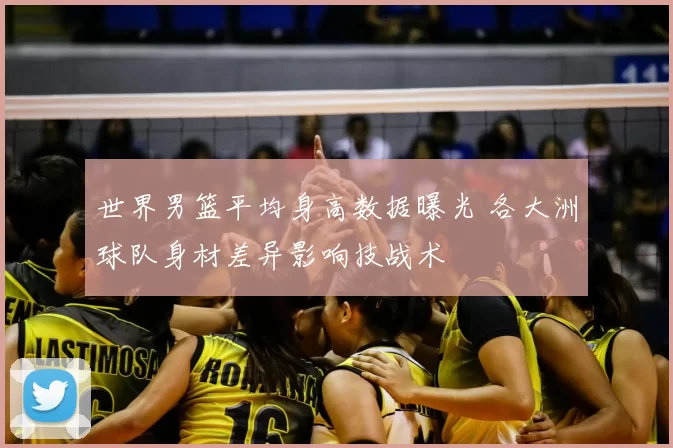 世界男篮平均身高数据曝光 各大洲球队身材差异影响技战术