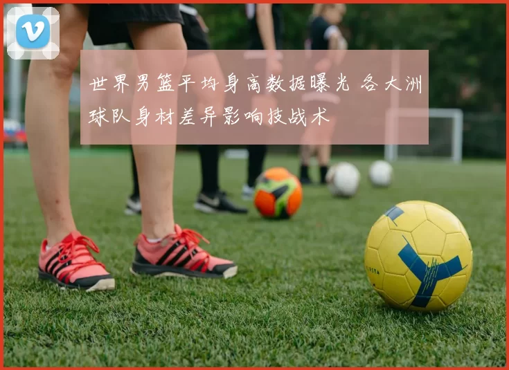 世界男篮平均身高数据曝光 各大洲球队身材差异影响技战术