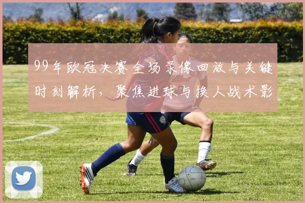 99年欧冠决赛全场录像回放与关键时刻解析，聚焦进球与换人战术影响