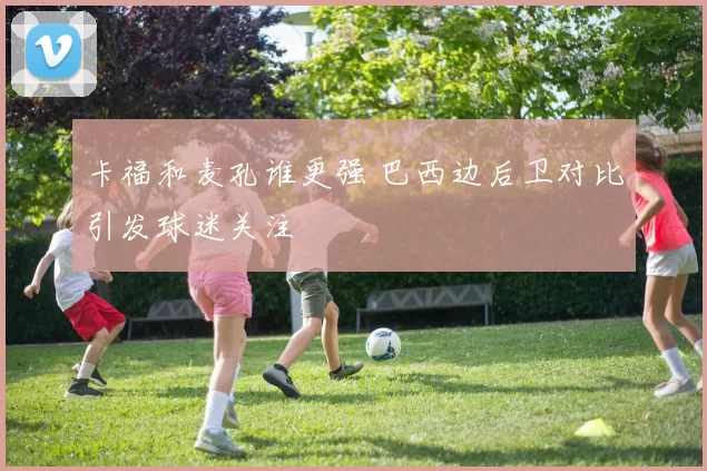 卡福和麦孔谁更强 巴西边后卫对比引发球迷关注