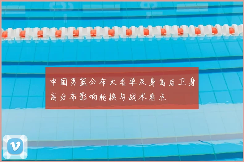 中国男篮公布大名单及身高后卫身高分布影响轮换与战术看点
