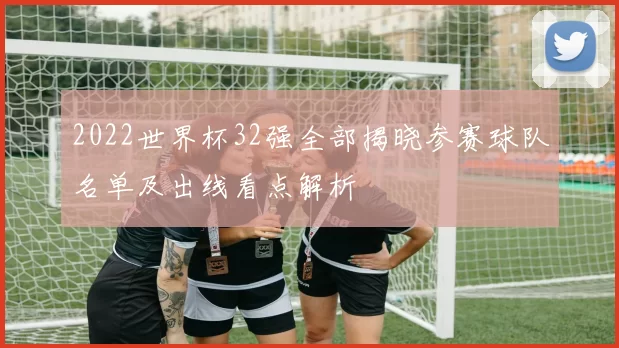2022世界杯32强全部揭晓参赛球队名单及出线看点解析