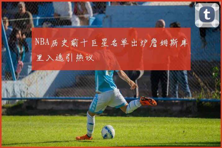 NBA历史前十巨星名单出炉詹姆斯库里入选引热议