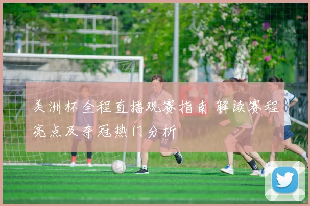 美洲杯全程直播观赛指南 解读赛程亮点及夺冠热门分析