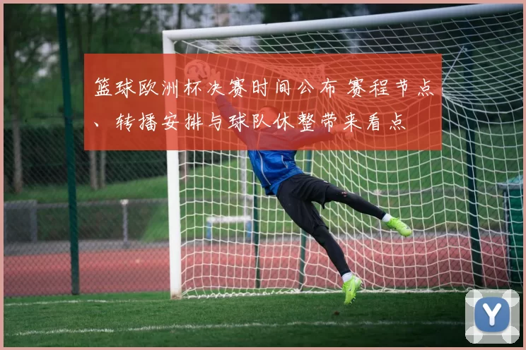 篮球欧洲杯决赛时间公布 赛程节点、转播安排与球队休整带来看点