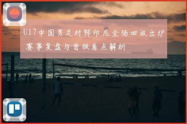U17中国男足对阵印尼全场回放出炉 赛事复盘与晋级看点解析
