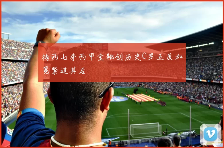 梅西七夺西甲金靴创历史C罗五度加冕紧追其后