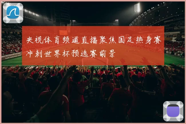 央视体育频道直播聚焦国足热身赛冲刺世界杯预选赛前景