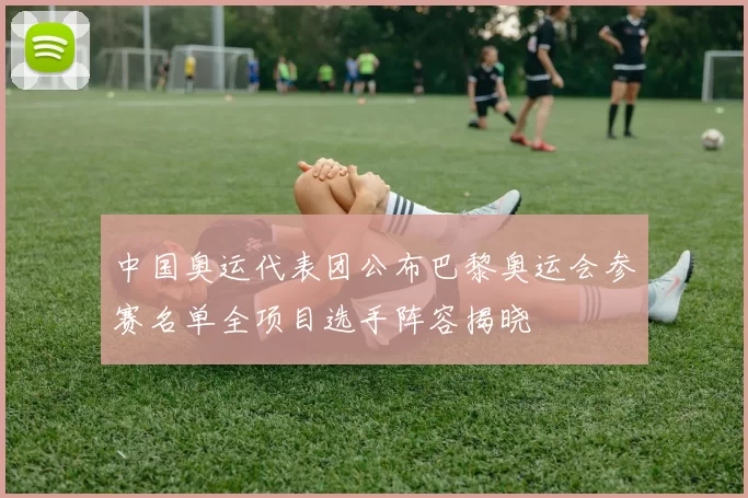 中国奥运代表团公布巴黎奥运会参赛名单全项目选手阵容揭晓