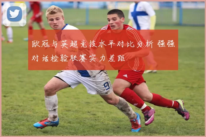 欧冠与英超竞技水平对比分析 强强对话检验联赛实力差距