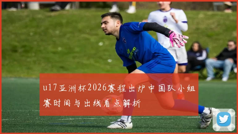 u17亚洲杯2026赛程出炉中国队小组赛时间与出线看点解析