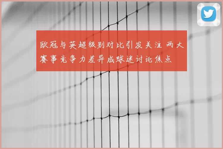 欧冠与英超级别对比引发关注 两大赛事竞争力差异成球迷讨论焦点