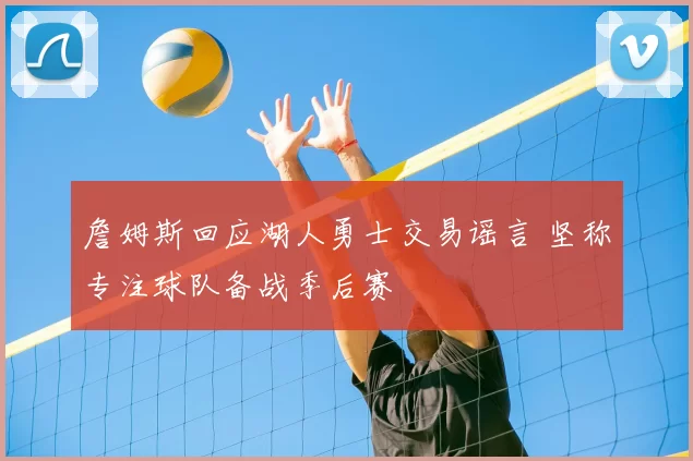 詹姆斯回应湖人勇士交易谣言 坚称专注球队备战季后赛