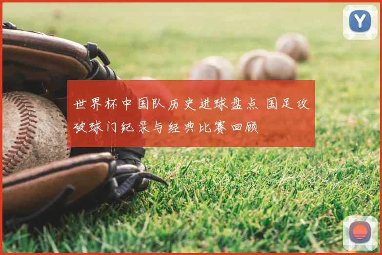 世界杯中国队历史进球盘点 国足攻破球门纪录与经典比赛回顾