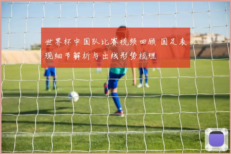 世界杯中国队比赛视频回顾 国足表现细节解析与出线形势梳理