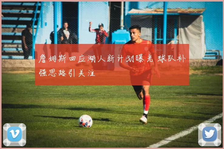 詹姆斯回应湖人新计划曝光 球队补强思路引关注