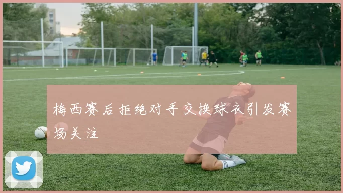 梅西赛后拒绝对手交换球衣引发赛场关注