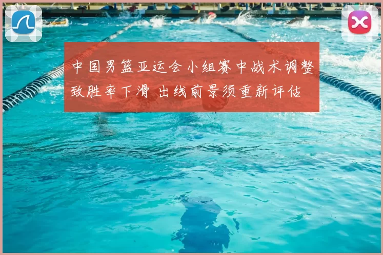 中国男篮亚运会小组赛中战术调整致胜率下滑 出线前景须重新评估