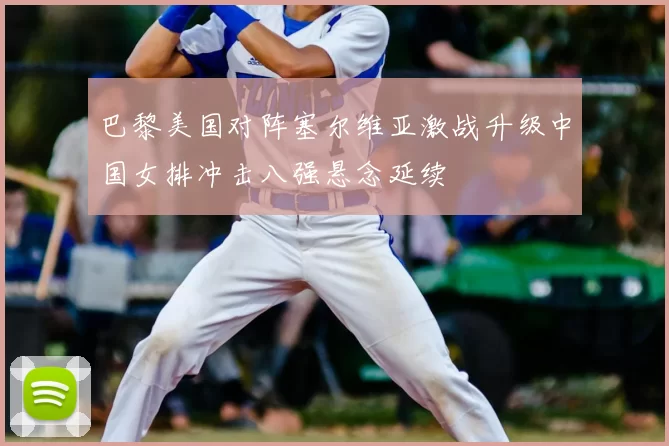 巴黎美国对阵塞尔维亚激战升级中国女排冲击八强悬念延续