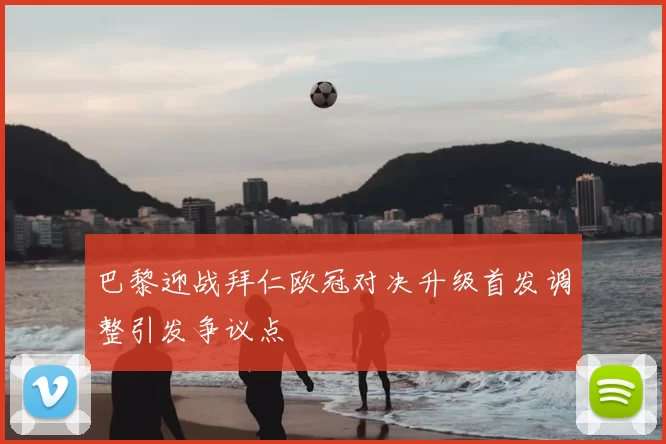 巴黎迎战拜仁欧冠对决升级首发调整引发争议点