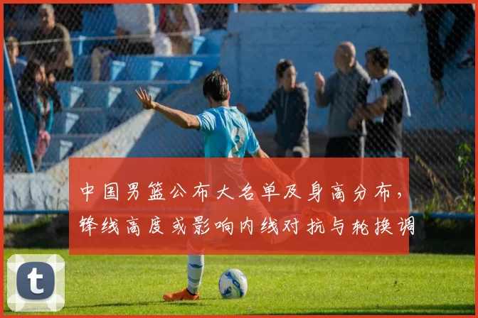 中国男篮公布大名单及身高分布，锋线高度或影响内线对抗与轮换调整