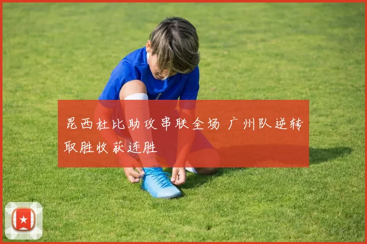 昆西杜比助攻串联全场 广州队逆转取胜收获连胜