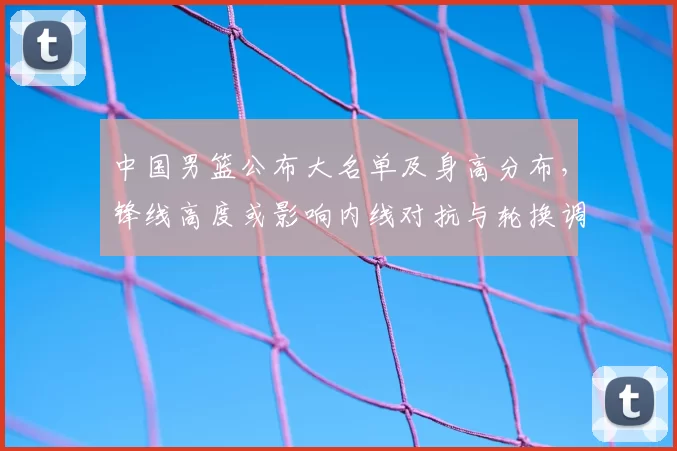 中国男篮公布大名单及身高分布，锋线高度或影响内线对抗与轮换调整