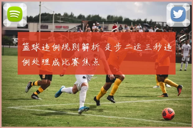 篮球违例规则解析 走步二运三秒违例处理成比赛焦点