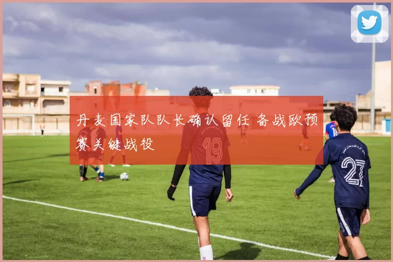 丹麦国家队队长确认留任 备战欧预赛关键战役