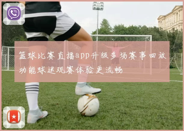 篮球比赛直播app升级多场赛事回放功能球迷观赛体验更流畅