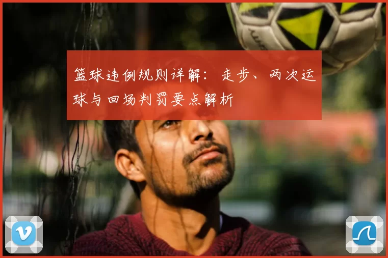 篮球违例规则详解：走步、两次运球与回场判罚要点解析