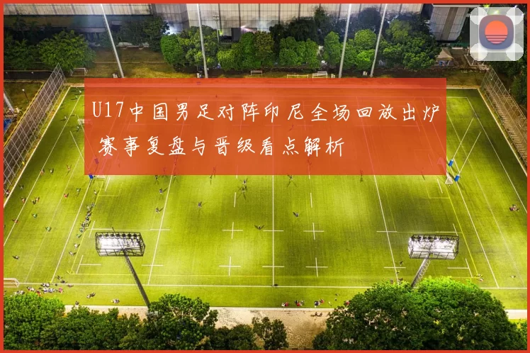U17中国男足对阵印尼全场回放出炉 赛事复盘与晋级看点解析
