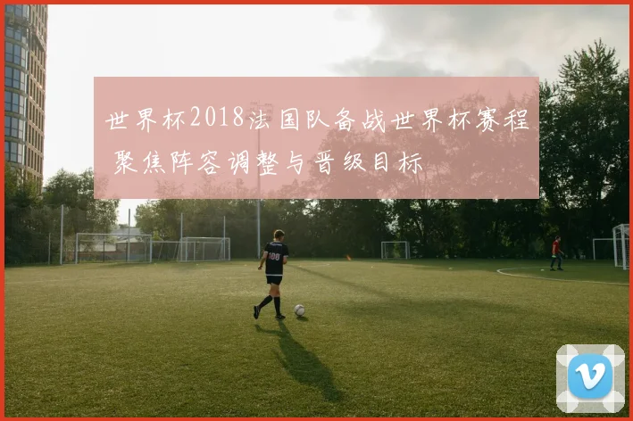 世界杯2018法国队备战世界杯赛程 聚焦阵容调整与晋级目标