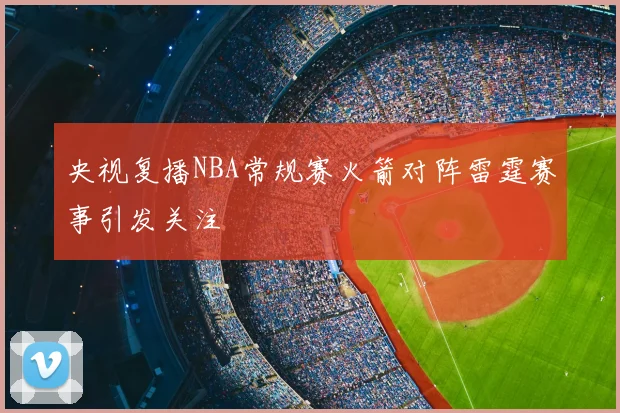 央视复播NBA常规赛火箭对阵雷霆赛事引发关注