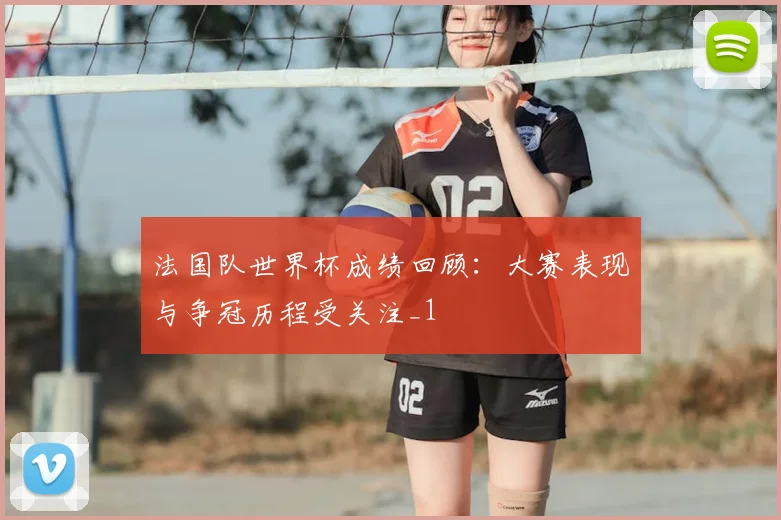 法国队世界杯成绩回顾：大赛表现与争冠历程受关注_1