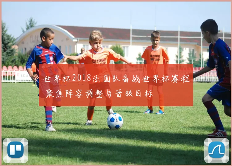 世界杯2018法国队备战世界杯赛程 聚焦阵容调整与晋级目标